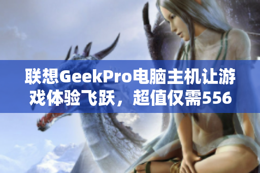 联想GeekPro电脑主机让游戏体验飞跃，超值仅需5563元！