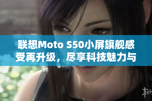 联想Moto S50小屏旗舰感受再升级，尽享科技魅力与便捷使用