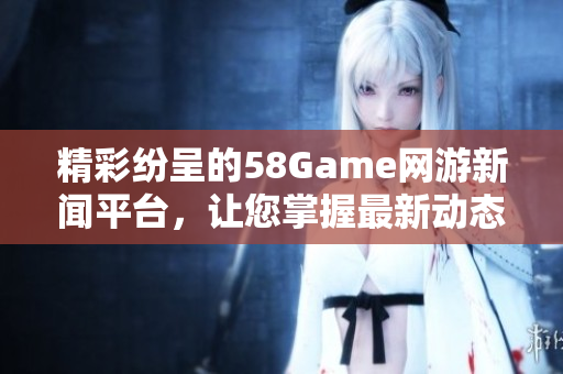 精彩纷呈的58Game网游新闻平台，让您掌握最新动态与资讯