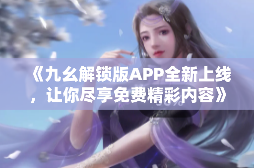 《九幺解锁版APP全新上线，让你尽享免费精彩内容》