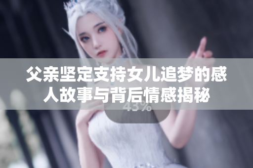 父亲坚定支持女儿追梦的感人故事与背后情感揭秘