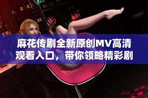 麻花传剧全新原创MV高清观看入口，带你领略精彩剧集魅力