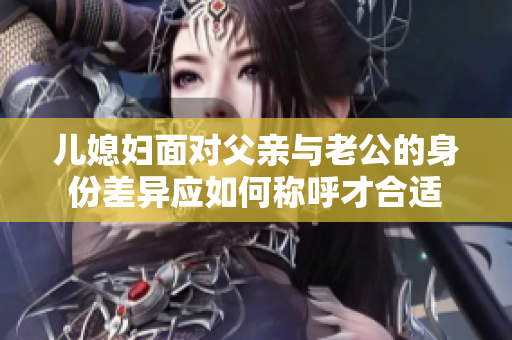 儿媳妇面对父亲与老公的身份差异应如何称呼才合适