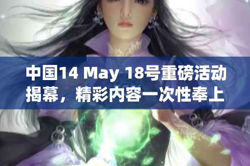 中国14 May 18号重磅活动揭幕，精彩内容一次性奉上