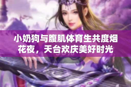 小奶狗与腹肌体育生共度烟花夜，天台欢庆美好时光