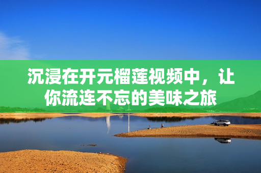 沉浸在开元榴莲视频中，让你流连不忘的美味之旅