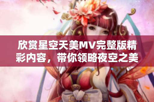 欣赏星空天美MV完整版精彩内容，带你领略夜空之美