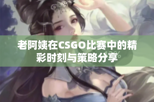 老阿姨在CSGO比赛中的精彩时刻与策略分享