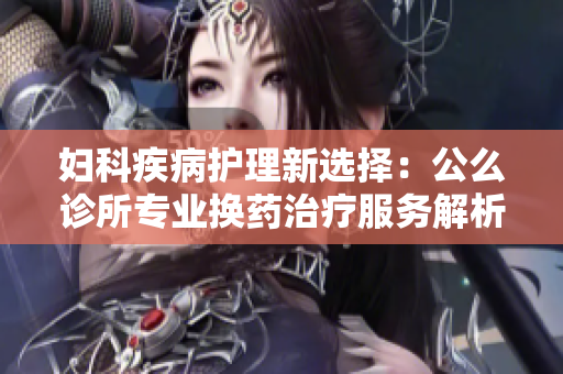 妇科疾病护理新选择：公么诊所专业换药治疗服务解析