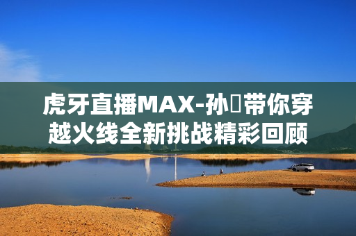 虎牙直播MAX-孙璟带你穿越火线全新挑战精彩回顾