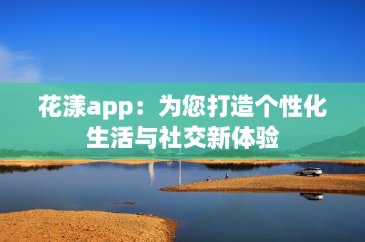 花漾app：为您打造个性化生活与社交新体验