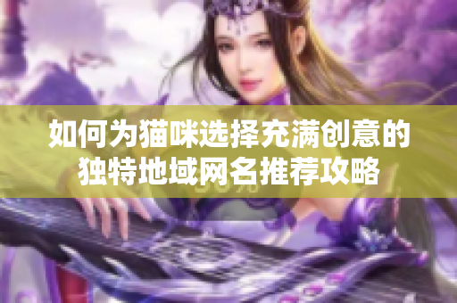 如何为猫咪选择充满创意的独特地域网名推荐攻略