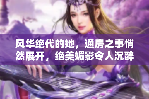 风华绝代的她，通房之事悄然展开，绝美媚影令人沉醉