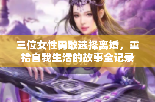 三位女性勇敢选择离婚，重拾自我生活的故事全记录