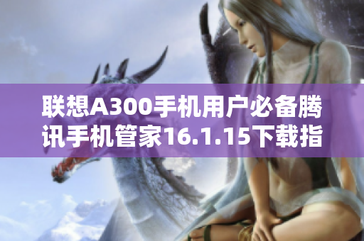 联想A300手机用户必备腾讯手机管家16.1.15下载指南