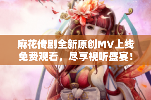 麻花传剧全新原创MV上线免费观看，尽享视听盛宴！