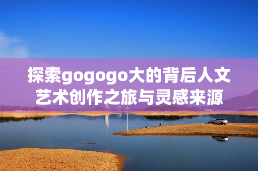 探索gogogo大的背后人文艺术创作之旅与灵感来源