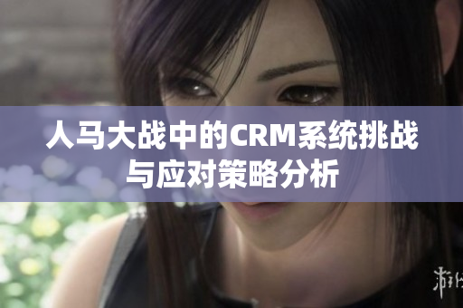 人马大战中的CRM系统挑战与应对策略分析