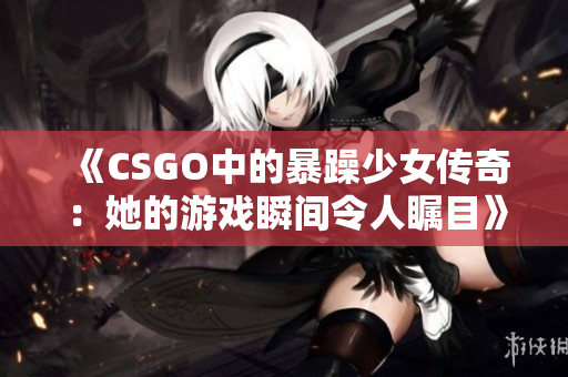 《CSGO中的暴躁少女传奇：她的游戏瞬间令人瞩目》