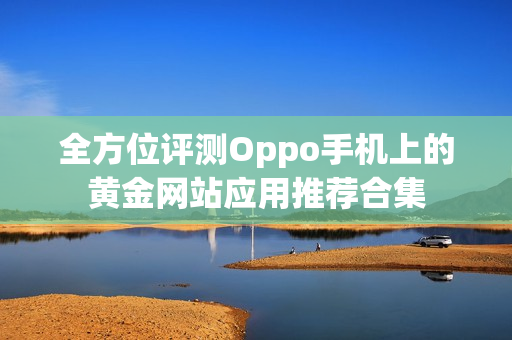 全方位评测Oppo手机上的黄金网站应用推荐合集