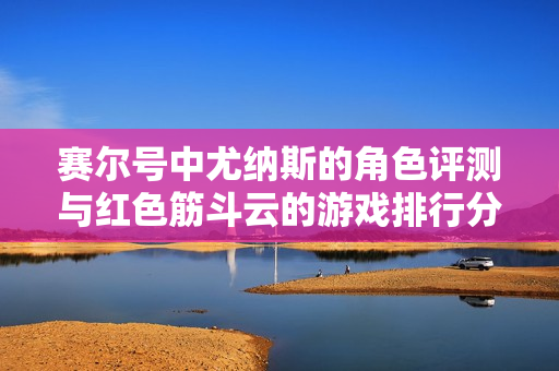 赛尔号中尤纳斯的角色评测与红色筋斗云的游戏排行分析