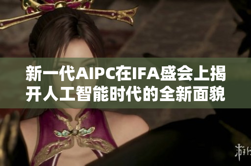 新一代AIPC在IFA盛会上揭开人工智能时代的全新面貌