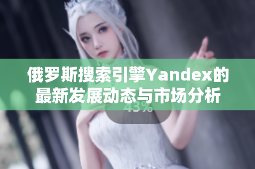 俄罗斯搜索引擎Yandex的最新发展动态与市场分析