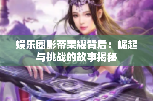 娱乐圈影帝荣耀背后：崛起与挑战的故事揭秘