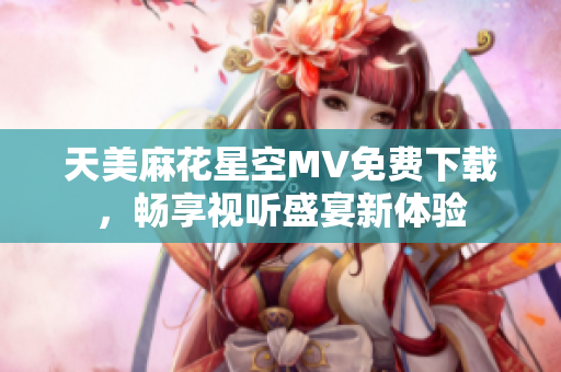 天美麻花星空MV免费下载，畅享视听盛宴新体验