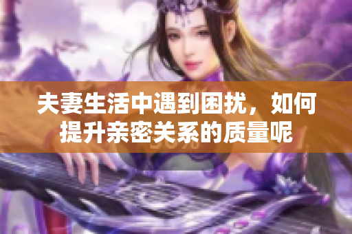 夫妻生活中遇到困扰，如何提升亲密关系的质量呢