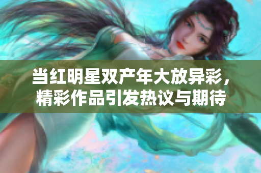 当红明星双产年大放异彩，精彩作品引发热议与期待