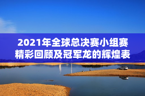 2021年全球总决赛小组赛精彩回顾及冠军龙的辉煌表现