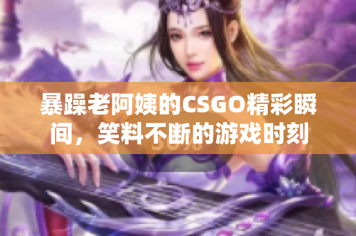 暴躁老阿姨的CSGO精彩瞬间，笑料不断的游戏时刻