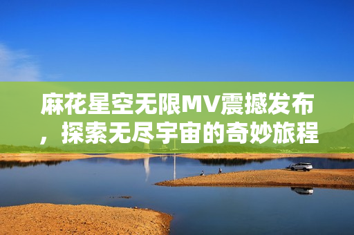 麻花星空无限MV震撼发布，探索无尽宇宙的奇妙旅程