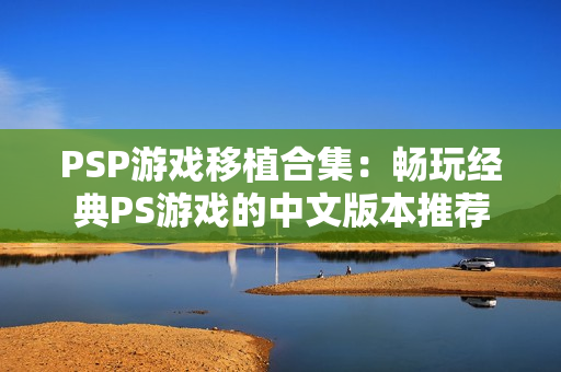 PSP游戏移植合集：畅玩经典PS游戏的中文版本推荐