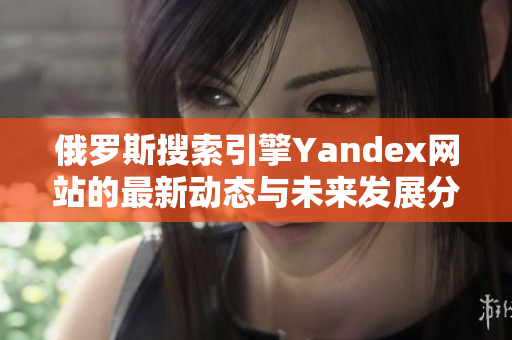 俄罗斯搜索引擎Yandex网站的最新动态与未来发展分析