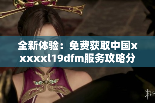 全新体验：免费获取中国xxxxxl19dfm服务攻略分享