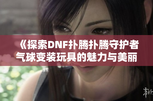 《探索DNF扑腾扑腾守护者气球变装玩具的魅力与美丽》