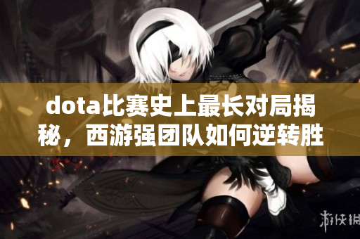 dota比赛史上最长对局揭秘，西游强团队如何逆转胜利