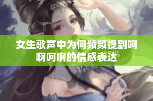 女生歌声中为何频频提到呵啊呵啊的情感表达