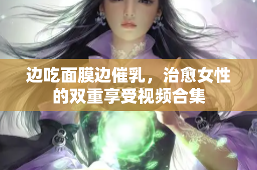 边吃面膜边催乳，治愈女性的双重享受视频合集