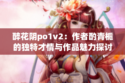 醉花阴po1v2：作者酌青栀的独特才情与作品魅力探讨