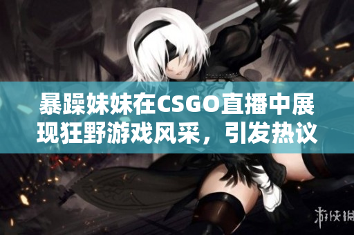 暴躁妹妹在CSGO直播中展现狂野游戏风采，引发热议