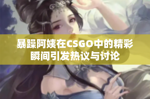 暴躁阿姨在CSGO中的精彩瞬间引发热议与讨论