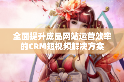 全面提升成品网站运营效率的CRM短视频解决方案