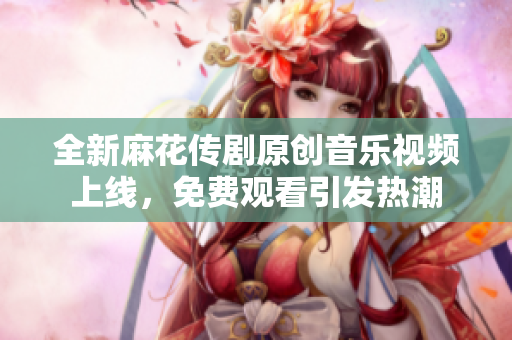 全新麻花传剧原创音乐视频上线，免费观看引发热潮