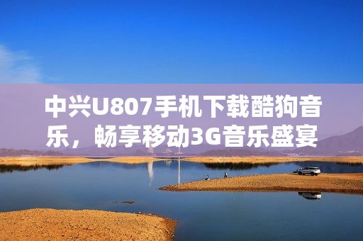 中兴U807手机下载酷狗音乐，畅享移动3G音乐盛宴