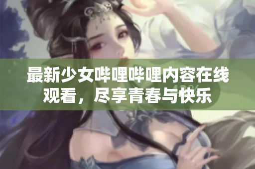 最新少女哔哩哔哩内容在线观看，尽享青春与快乐