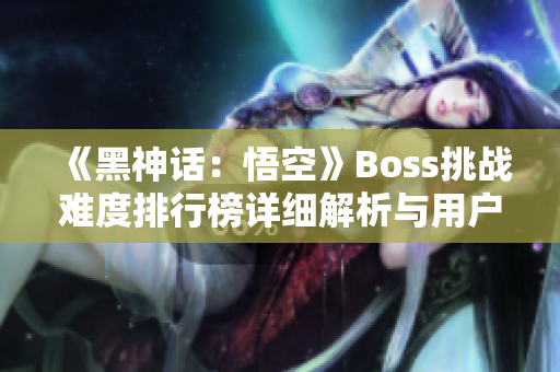 《黑神话：悟空》Boss挑战难度排行榜详细解析与用户评测