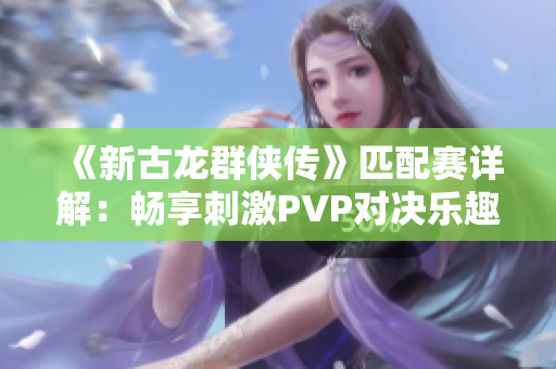 《新古龙群侠传》匹配赛详解：畅享刺激PVP对决乐趣